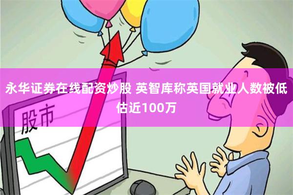 永华证券在线配资炒股 英智库称英国就业人数被低估近100万