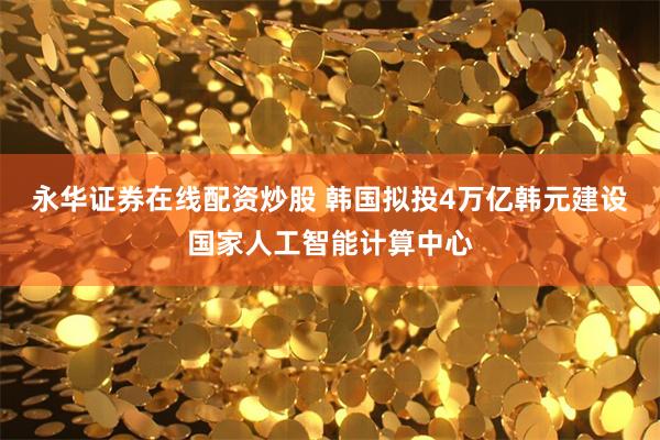 永华证券在线配资炒股 韩国拟投4万亿韩元建设国家人工智能计算中心