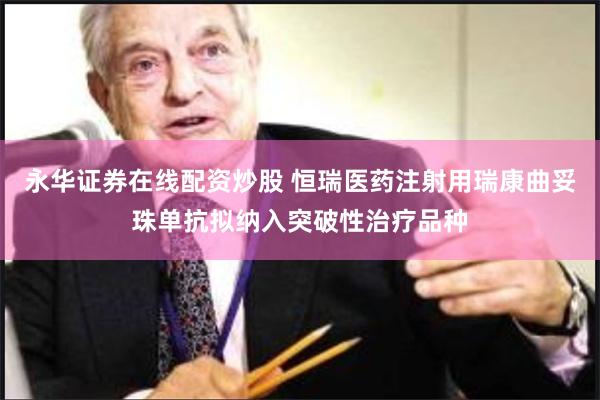 永华证券在线配资炒股 恒瑞医药注射用瑞康曲妥珠单抗拟纳入突破性治疗品种