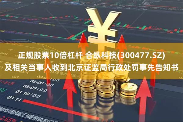 正规股票10倍杠杆 合纵科技(300477.SZ)及相关当事人收到北京证监局行政处罚事先告知书