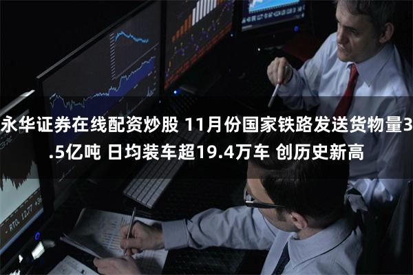 永华证券在线配资炒股 11月份国家铁路发送货物量3.5亿吨 日均装车超19.4万车 创历史新高
