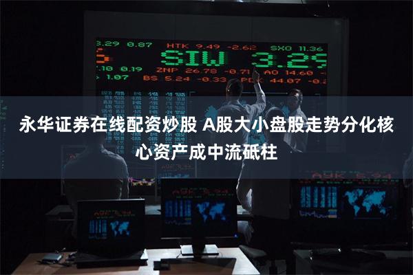 永华证券在线配资炒股 A股大小盘股走势分化核心资产成中流砥柱
