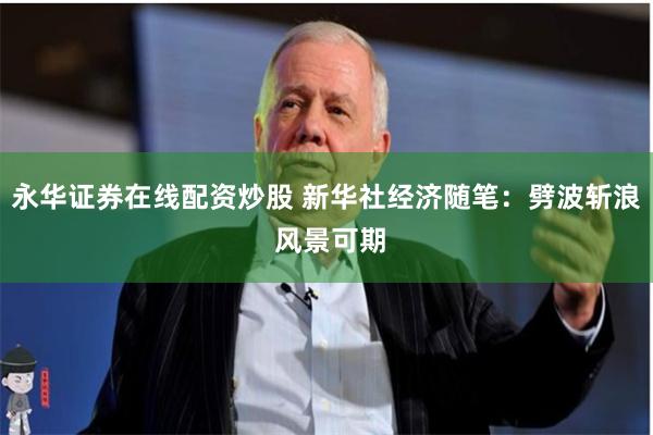 永华证券在线配资炒股 新华社经济随笔：劈波斩浪 风景可期