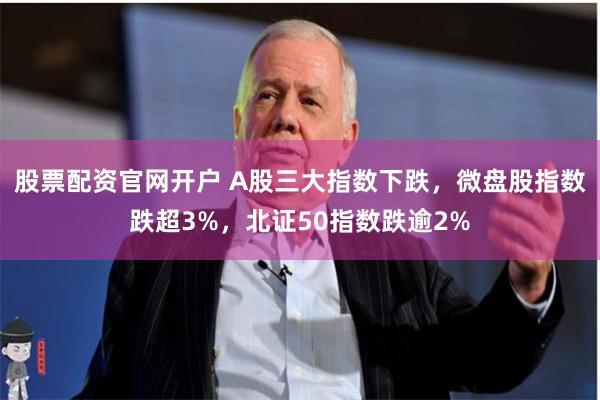 股票配资官网开户 A股三大指数下跌，微盘股指数跌超3%，北证50指数跌逾2%