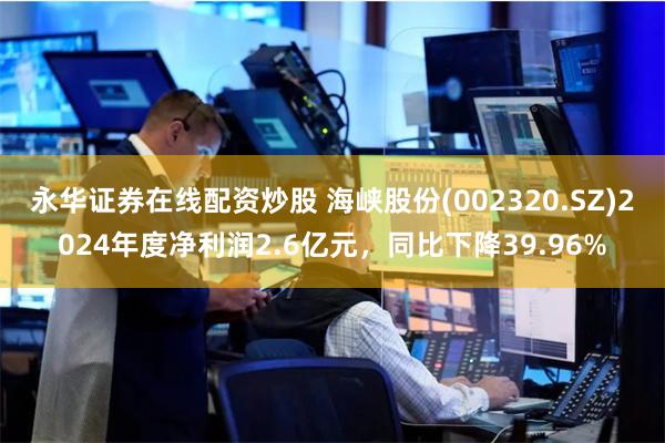 永华证券在线配资炒股 海峡股份(002320.SZ)2024年度净利润2.6亿元，同比下降39.96%
