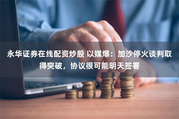 永华证券在线配资炒股 以媒爆：加沙停火谈判取得突破，协议很可能明天签署