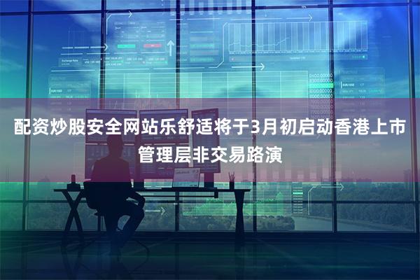 配资炒股安全网站乐舒适将于3月初启动香港上市管理层非交易路演