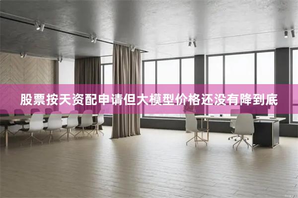股票按天资配申请但大模型价格还没有降到底