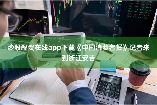 炒股配资在线app下载《中国消费者报》记者来到浙江安吉