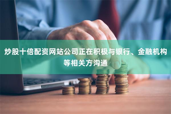炒股十倍配资网站公司正在积极与银行、金融机构等相关方沟通